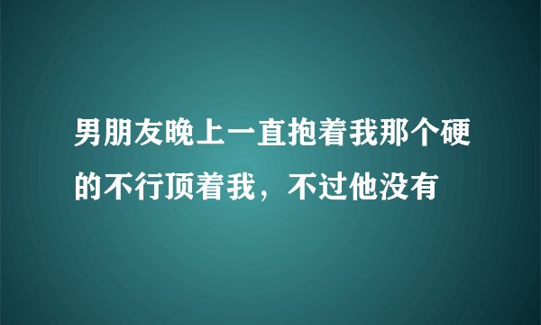 男朋友晚上一直抱着我那个硬的不行顶着我，不过他没有