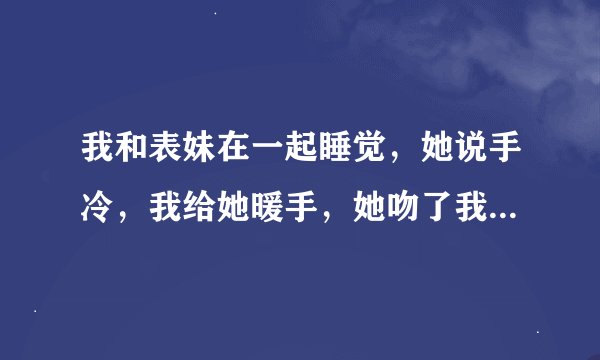 我和表妹在一起睡觉，她说手冷，我给她暖手，她吻了我的脸，后来不小心吻到嘴了，我也吻了她，我抱着她睡