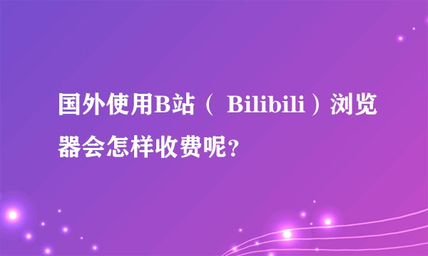 国外使用B站（ Bilibili）浏览器会怎样收费呢？