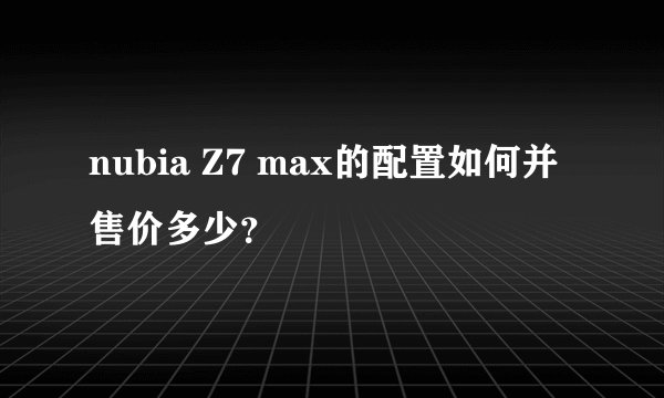 nubia Z7 max的配置如何并售价多少？