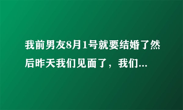 我前男友8月1号就要结婚了然后昨天我们见面了，我们发生了不该发生的事情！我也很爱他，但是他要结婚了
