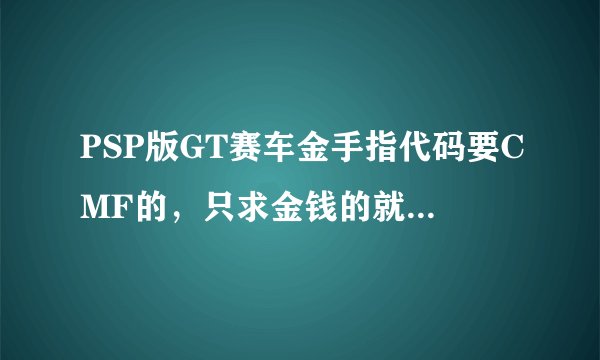 PSP版GT赛车金手指代码要CMF的，只求金钱的就行了，谢谢