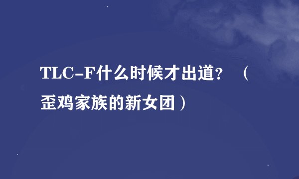 TLC-F什么时候才出道？ （歪鸡家族的新女团）