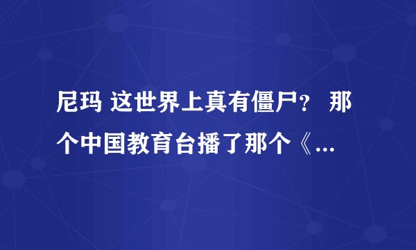 尼玛 这世界上真有僵尸？ 那个中国教育台播了那个《怪兽档案》僵尸。 哇靠了！ 真的假的？ 真的有僵尸诶？