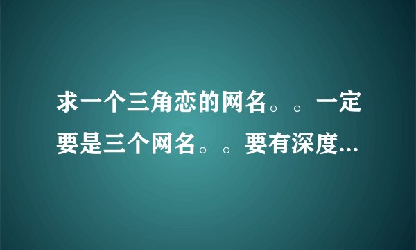 求一个三角恋的网名。。一定要是三个网名。。要有深度。。可以不表达三角恋的心情