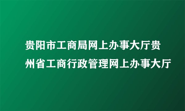 贵阳市工商局网上办事大厅贵州省工商行政管理网上办事大厅