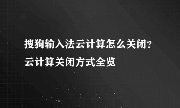 搜狗输入法云计算怎么关闭？云计算关闭方式全览