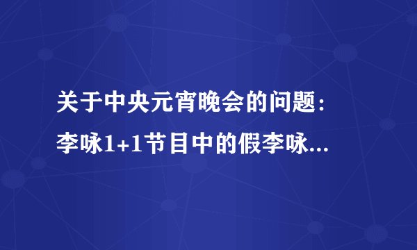 关于中央元宵晚会的问题： 李咏1+1节目中的假李咏是机器人还是替身？？？