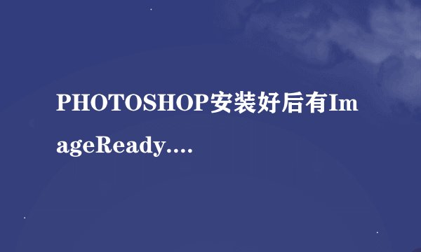 PHOTOSHOP安装好后有ImageReady.exe和Photoshop.exe