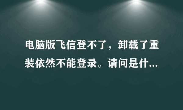 电脑版飞信登不了，卸载了重装依然不能登录。请问是什么问题？我是团支书要群发很多信息的啊~！