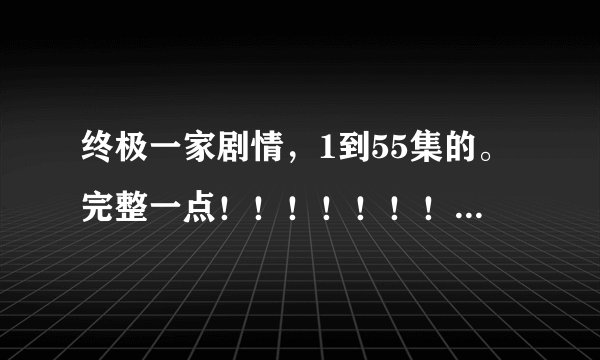 终极一家剧情，1到55集的。完整一点！！！！！！！！！！！！！ 谢谢！！！！！！！！！！！！！！！！！