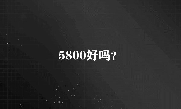 5800好吗？