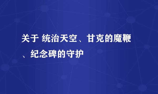 关于 统治天空、甘克的魔鞭、纪念碑的守护