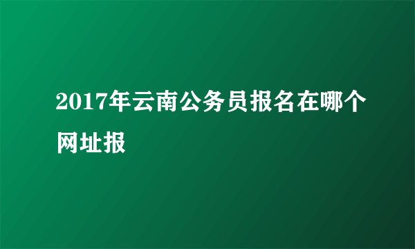 2017年云南公务员报名在哪个网址报