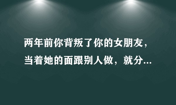 两年前你背叛了你的女朋友,当着她的面跟别人做,就分开了为什么两年后她突然找我说还是爱着我?