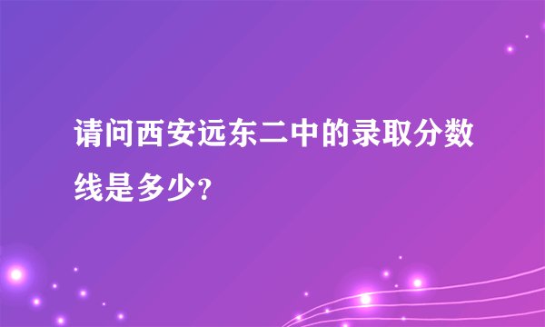 请问西安远东二中的录取分数线是多少？
