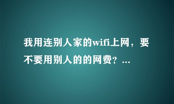 我用连别人家的wifi上网，要不要用别人的的网费？我不花钱，别人的把网给我用他要不要花钱?