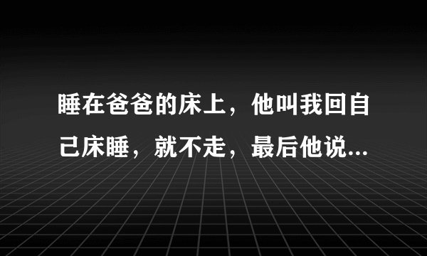 睡在爸爸的床上，他叫我回自己床睡，就不走，最后他说，算了，一起睡吧。 不过他又说，半夜要有什么不