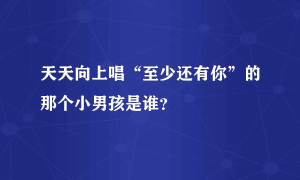 天天向上唱“至少还有你”的那个小男孩是谁？