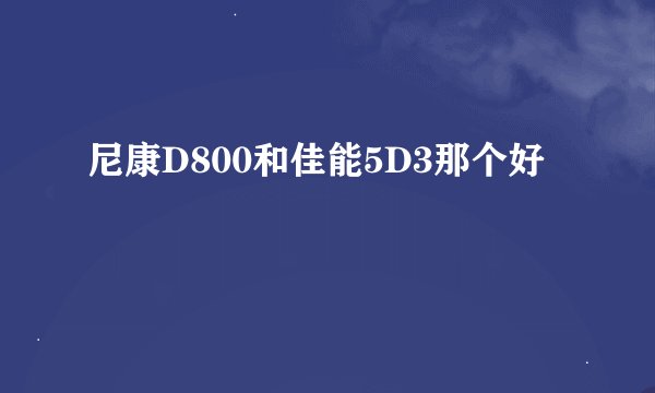 尼康D800和佳能5D3那个好