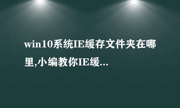 win10系统IE缓存文件夹在哪里,小编教你IE缓存文件在哪里