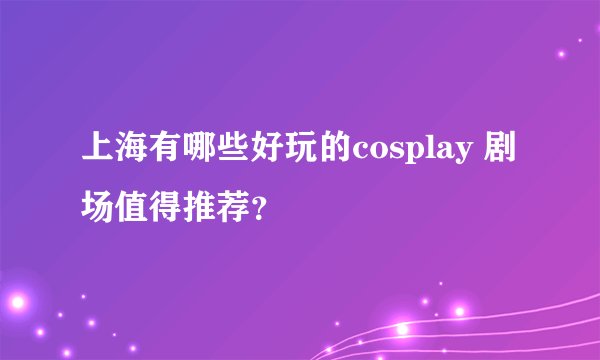 上海有哪些好玩的cosplay 剧场值得推荐？