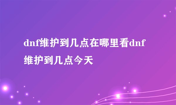 dnf维护到几点在哪里看dnf维护到几点今天