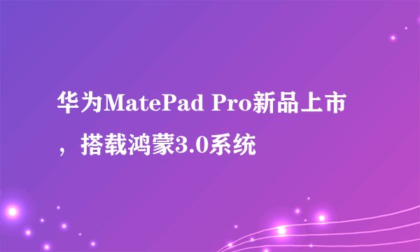 华为MatePad Pro新品上市，搭载鸿蒙3.0系统