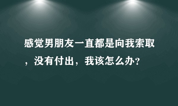 感觉男朋友一直都是向我索取，没有付出，我该怎么办？