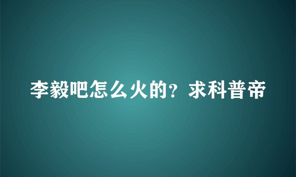 李毅吧怎么火的？求科普帝