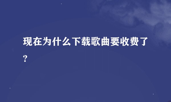 现在为什么下载歌曲要收费了?