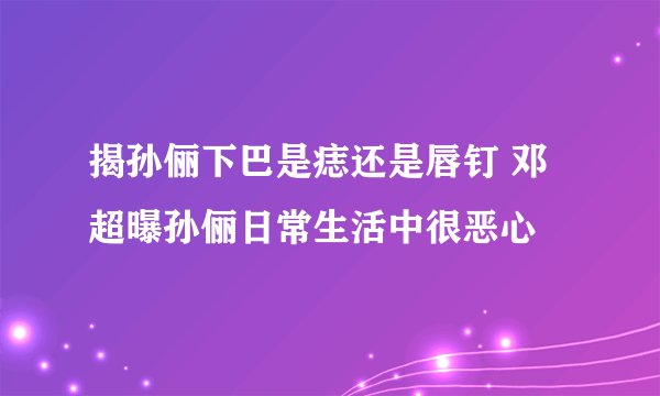 揭孙俪下巴是痣还是唇钉 邓超曝孙俪日常生活中很恶心