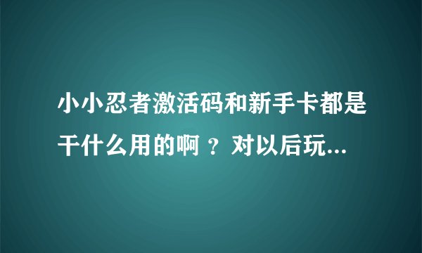 小小忍者激活码和新手卡都是干什么用的啊 ？对以后玩小小有影响吗？