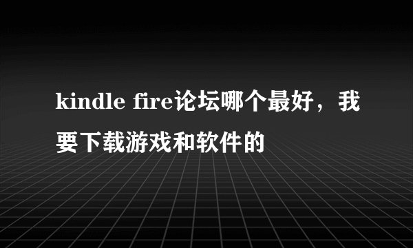 kindle fire论坛哪个最好，我要下载游戏和软件的