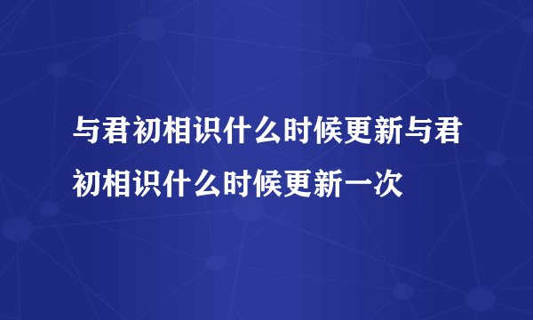 与君初相识什么时候更新与君初相识什么时候更新一次