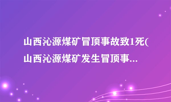 山西沁源煤矿冒顶事故致1死(山西沁源煤矿发生冒顶事故，一人不幸遇难)