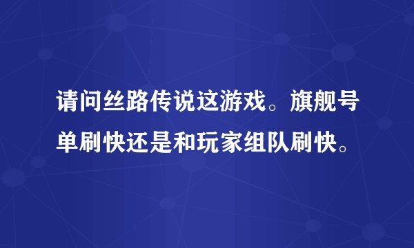 请问丝路传说这游戏。旗舰号单刷快还是和玩家组队刷快。