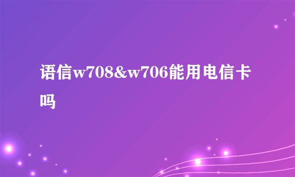 语信w708&w706能用电信卡吗