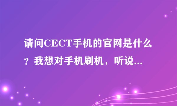 请问CECT手机的官网是什么？我想对手机刷机，听说要在官网进行，还有刷机具体要怎么操作？