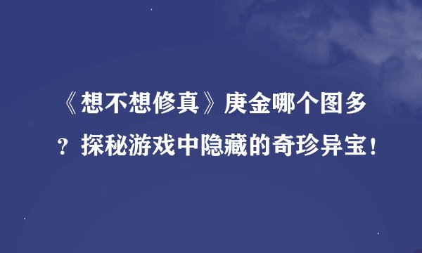 《想不想修真》庚金哪个图多？探秘游戏中隐藏的奇珍异宝！
