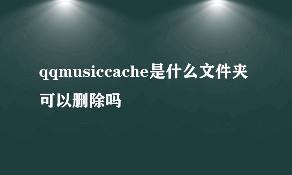 qqmusiccache是什么文件夹可以删除吗