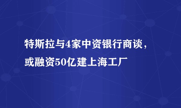 特斯拉与4家中资银行商谈，或融资50亿建上海工厂