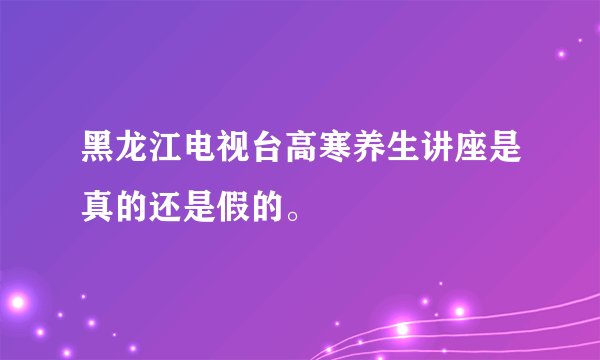 黑龙江电视台高寒养生讲座是真的还是假的。