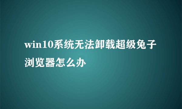 win10系统无法卸载超级兔子浏览器怎么办