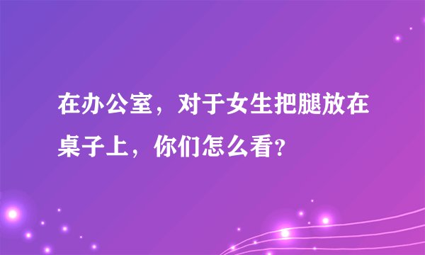 在办公室，对于女生把腿放在桌子上，你们怎么看？