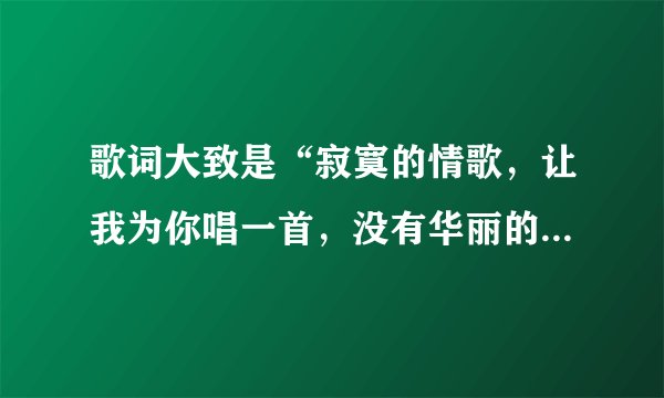 歌词大致是“寂寞的情歌，让我为你唱一首，没有华丽的词藻。”有出入，但是差不多这个意思女的唱的挺清