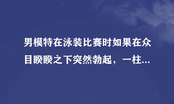男模特在泳装比赛时如果在众目睽睽之下突然勃起，一柱擎天顶个大帐蓬,该多糗啊怎么办?