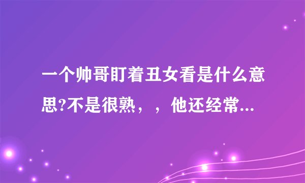 一个帅哥盯着丑女看是什么意思?不是很熟，，他还经常开玩笑说让丑女做他女朋友，，是不是故意的?好恨这