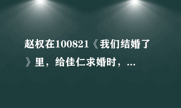 赵权在100821《我们结婚了》里，给佳仁求婚时，唱的歌曲名字是什么？