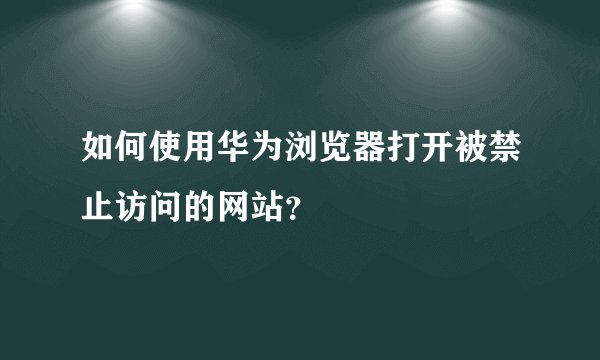 如何使用华为浏览器打开被禁止访问的网站？